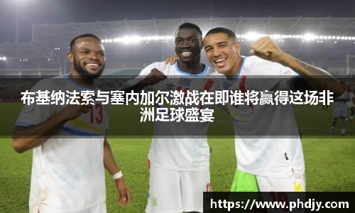 布基纳法索与塞内加尔激战在即谁将赢得这场非洲足球盛宴